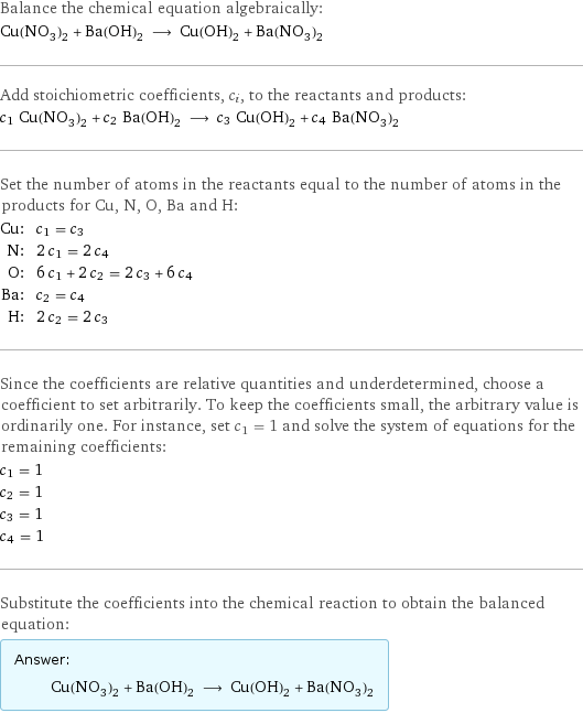 Balance the chemical equation algebraically: Cu(NO_3)_2 + Ba(OH)_2 ⟶ Cu(OH)_2 + Ba(NO_3)_2 Add stoichiometric coefficients, c_i, to the reactants and products: c_1 Cu(NO_3)_2 + c_2 Ba(OH)_2 ⟶ c_3 Cu(OH)_2 + c_4 Ba(NO_3)_2 Set the number of atoms in the reactants equal to the number of atoms in the products for Cu, N, O, Ba and H: Cu: | c_1 = c_3 N: | 2 c_1 = 2 c_4 O: | 6 c_1 + 2 c_2 = 2 c_3 + 6 c_4 Ba: | c_2 = c_4 H: | 2 c_2 = 2 c_3 Since the coefficients are relative quantities and underdetermined, choose a coefficient to set arbitrarily. To keep the coefficients small, the arbitrary value is ordinarily one. For instance, set c_1 = 1 and solve the system of equations for the remaining coefficients: c_1 = 1 c_2 = 1 c_3 = 1 c_4 = 1 Substitute the coefficients into the chemical reaction to obtain the balanced equation: Answer: |   | Cu(NO_3)_2 + Ba(OH)_2 ⟶ Cu(OH)_2 + Ba(NO_3)_2