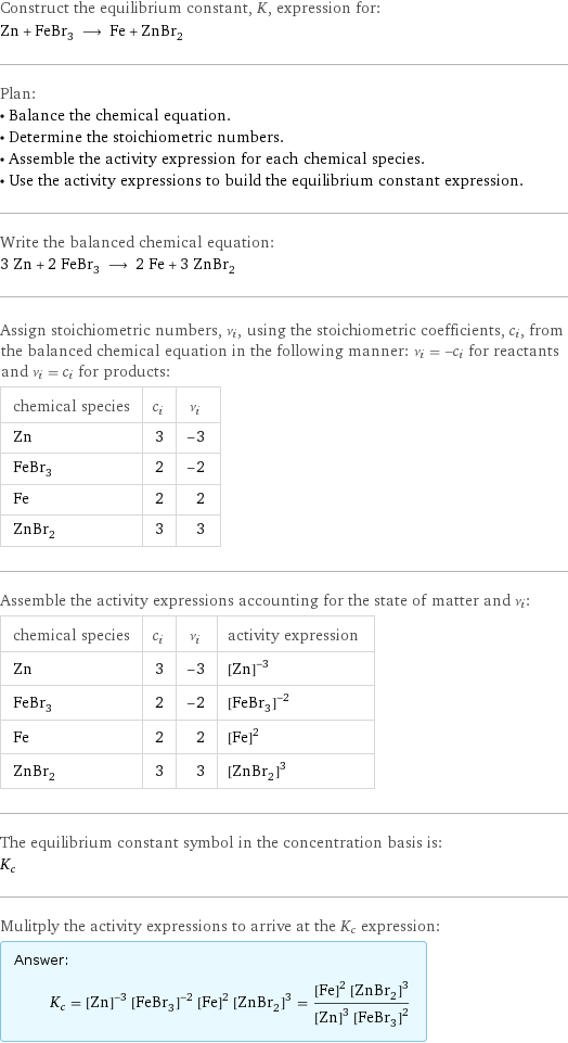 Construct the equilibrium constant, K, expression for: Zn + FeBr_3 ⟶ Fe + ZnBr_2 Plan: • Balance the chemical equation. • Determine the stoichiometric numbers. • Assemble the activity expression for each chemical species. • Use the activity expressions to build the equilibrium constant expression. Write the balanced chemical equation: 3 Zn + 2 FeBr_3 ⟶ 2 Fe + 3 ZnBr_2 Assign stoichiometric numbers, ν_i, using the stoichiometric coefficients, c_i, from the balanced chemical equation in the following manner: ν_i = -c_i for reactants and ν_i = c_i for products: chemical species | c_i | ν_i Zn | 3 | -3 FeBr_3 | 2 | -2 Fe | 2 | 2 ZnBr_2 | 3 | 3 Assemble the activity expressions accounting for the state of matter and ν_i: chemical species | c_i | ν_i | activity expression Zn | 3 | -3 | ([Zn])^(-3) FeBr_3 | 2 | -2 | ([FeBr3])^(-2) Fe | 2 | 2 | ([Fe])^2 ZnBr_2 | 3 | 3 | ([ZnBr2])^3 The equilibrium constant symbol in the concentration basis is: K_c Mulitply the activity expressions to arrive at the K_c expression: Answer: |   | K_c = ([Zn])^(-3) ([FeBr3])^(-2) ([Fe])^2 ([ZnBr2])^3 = (([Fe])^2 ([ZnBr2])^3)/(([Zn])^3 ([FeBr3])^2)