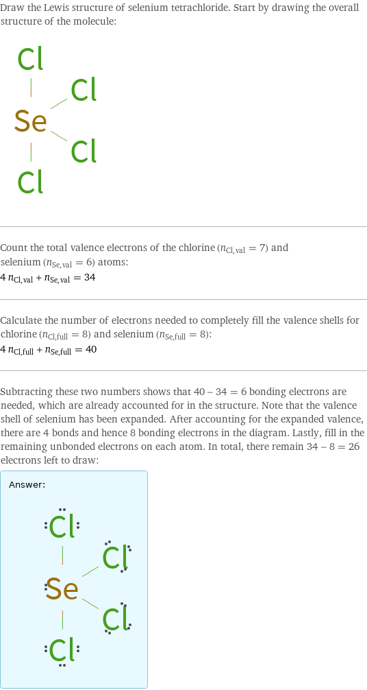 Draw the Lewis structure of selenium tetrachloride. Start by drawing the overall structure of the molecule:  Count the total valence electrons of the chlorine (n_Cl, val = 7) and selenium (n_Se, val = 6) atoms: 4 n_Cl, val + n_Se, val = 34 Calculate the number of electrons needed to completely fill the valence shells for chlorine (n_Cl, full = 8) and selenium (n_Se, full = 8): 4 n_Cl, full + n_Se, full = 40 Subtracting these two numbers shows that 40 - 34 = 6 bonding electrons are needed, which are already accounted for in the structure. Note that the valence shell of selenium has been expanded. After accounting for the expanded valence, there are 4 bonds and hence 8 bonding electrons in the diagram. Lastly, fill in the remaining unbonded electrons on each atom. In total, there remain 34 - 8 = 26 electrons left to draw: Answer: |   | 