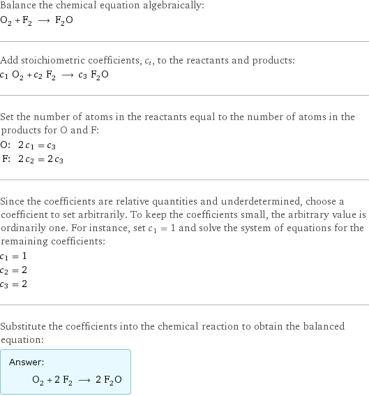 Balance the chemical equation algebraically: O_2 + F_2 ⟶ F_2O Add stoichiometric coefficients, c_i, to the reactants and products: c_1 O_2 + c_2 F_2 ⟶ c_3 F_2O Set the number of atoms in the reactants equal to the number of atoms in the products for O and F: O: | 2 c_1 = c_3 F: | 2 c_2 = 2 c_3 Since the coefficients are relative quantities and underdetermined, choose a coefficient to set arbitrarily. To keep the coefficients small, the arbitrary value is ordinarily one. For instance, set c_1 = 1 and solve the system of equations for the remaining coefficients: c_1 = 1 c_2 = 2 c_3 = 2 Substitute the coefficients into the chemical reaction to obtain the balanced equation: Answer: |   | O_2 + 2 F_2 ⟶ 2 F_2O