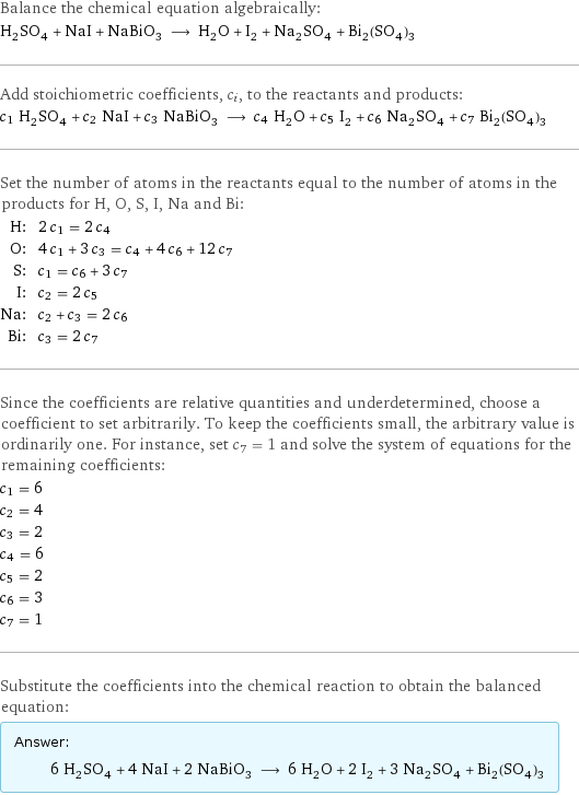 Balance the chemical equation algebraically: H_2SO_4 + NaI + NaBiO_3 ⟶ H_2O + I_2 + Na_2SO_4 + Bi_2(SO_4)_3 Add stoichiometric coefficients, c_i, to the reactants and products: c_1 H_2SO_4 + c_2 NaI + c_3 NaBiO_3 ⟶ c_4 H_2O + c_5 I_2 + c_6 Na_2SO_4 + c_7 Bi_2(SO_4)_3 Set the number of atoms in the reactants equal to the number of atoms in the products for H, O, S, I, Na and Bi: H: | 2 c_1 = 2 c_4 O: | 4 c_1 + 3 c_3 = c_4 + 4 c_6 + 12 c_7 S: | c_1 = c_6 + 3 c_7 I: | c_2 = 2 c_5 Na: | c_2 + c_3 = 2 c_6 Bi: | c_3 = 2 c_7 Since the coefficients are relative quantities and underdetermined, choose a coefficient to set arbitrarily. To keep the coefficients small, the arbitrary value is ordinarily one. For instance, set c_7 = 1 and solve the system of equations for the remaining coefficients: c_1 = 6 c_2 = 4 c_3 = 2 c_4 = 6 c_5 = 2 c_6 = 3 c_7 = 1 Substitute the coefficients into the chemical reaction to obtain the balanced equation: Answer: |   | 6 H_2SO_4 + 4 NaI + 2 NaBiO_3 ⟶ 6 H_2O + 2 I_2 + 3 Na_2SO_4 + Bi_2(SO_4)_3