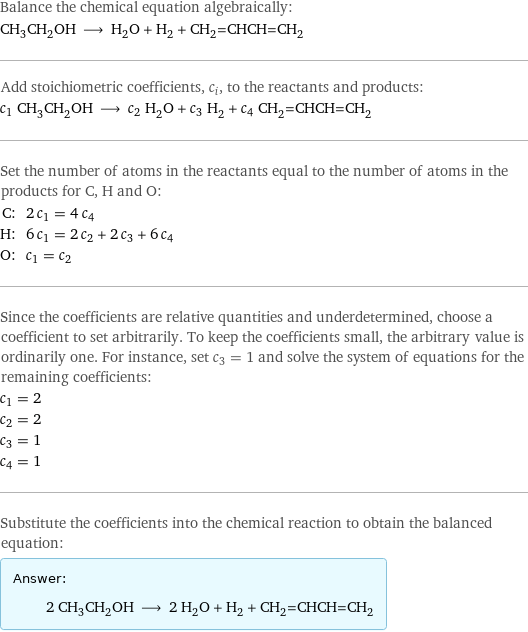 Balance the chemical equation algebraically: CH_3CH_2OH ⟶ H_2O + H_2 + CH_2=CHCH=CH_2 Add stoichiometric coefficients, c_i, to the reactants and products: c_1 CH_3CH_2OH ⟶ c_2 H_2O + c_3 H_2 + c_4 CH_2=CHCH=CH_2 Set the number of atoms in the reactants equal to the number of atoms in the products for C, H and O: C: | 2 c_1 = 4 c_4 H: | 6 c_1 = 2 c_2 + 2 c_3 + 6 c_4 O: | c_1 = c_2 Since the coefficients are relative quantities and underdetermined, choose a coefficient to set arbitrarily. To keep the coefficients small, the arbitrary value is ordinarily one. For instance, set c_3 = 1 and solve the system of equations for the remaining coefficients: c_1 = 2 c_2 = 2 c_3 = 1 c_4 = 1 Substitute the coefficients into the chemical reaction to obtain the balanced equation: Answer: |   | 2 CH_3CH_2OH ⟶ 2 H_2O + H_2 + CH_2=CHCH=CH_2