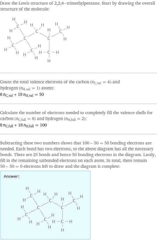 Draw the Lewis structure of 2, 2, 4-trimethylpentane. Start by drawing the overall structure of the molecule:  Count the total valence electrons of the carbon (n_C, val = 4) and hydrogen (n_H, val = 1) atoms: 8 n_C, val + 18 n_H, val = 50 Calculate the number of electrons needed to completely fill the valence shells for carbon (n_C, full = 8) and hydrogen (n_H, full = 2): 8 n_C, full + 18 n_H, full = 100 Subtracting these two numbers shows that 100 - 50 = 50 bonding electrons are needed. Each bond has two electrons, so the above diagram has all the necessary bonds. There are 25 bonds and hence 50 bonding electrons in the diagram. Lastly, fill in the remaining unbonded electrons on each atom. In total, there remain 50 - 50 = 0 electrons left to draw and the diagram is complete: Answer: |   | 