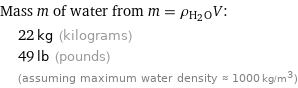 Mass m of water from m = ρ_(H_2O)V:  | 22 kg (kilograms)  | 49 lb (pounds)  | (assuming maximum water density ≈ 1000 kg/m^3)