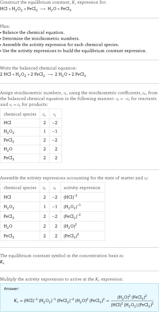 Construct the equilibrium constant, K, expression for: HCl + H_2O_2 + FeCl_2 ⟶ H_2O + FeCl_3 Plan: • Balance the chemical equation. • Determine the stoichiometric numbers. • Assemble the activity expression for each chemical species. • Use the activity expressions to build the equilibrium constant expression. Write the balanced chemical equation: 2 HCl + H_2O_2 + 2 FeCl_2 ⟶ 2 H_2O + 2 FeCl_3 Assign stoichiometric numbers, ν_i, using the stoichiometric coefficients, c_i, from the balanced chemical equation in the following manner: ν_i = -c_i for reactants and ν_i = c_i for products: chemical species | c_i | ν_i HCl | 2 | -2 H_2O_2 | 1 | -1 FeCl_2 | 2 | -2 H_2O | 2 | 2 FeCl_3 | 2 | 2 Assemble the activity expressions accounting for the state of matter and ν_i: chemical species | c_i | ν_i | activity expression HCl | 2 | -2 | ([HCl])^(-2) H_2O_2 | 1 | -1 | ([H2O2])^(-1) FeCl_2 | 2 | -2 | ([FeCl2])^(-2) H_2O | 2 | 2 | ([H2O])^2 FeCl_3 | 2 | 2 | ([FeCl3])^2 The equilibrium constant symbol in the concentration basis is: K_c Mulitply the activity expressions to arrive at the K_c expression: Answer: |   | K_c = ([HCl])^(-2) ([H2O2])^(-1) ([FeCl2])^(-2) ([H2O])^2 ([FeCl3])^2 = (([H2O])^2 ([FeCl3])^2)/(([HCl])^2 [H2O2] ([FeCl2])^2)