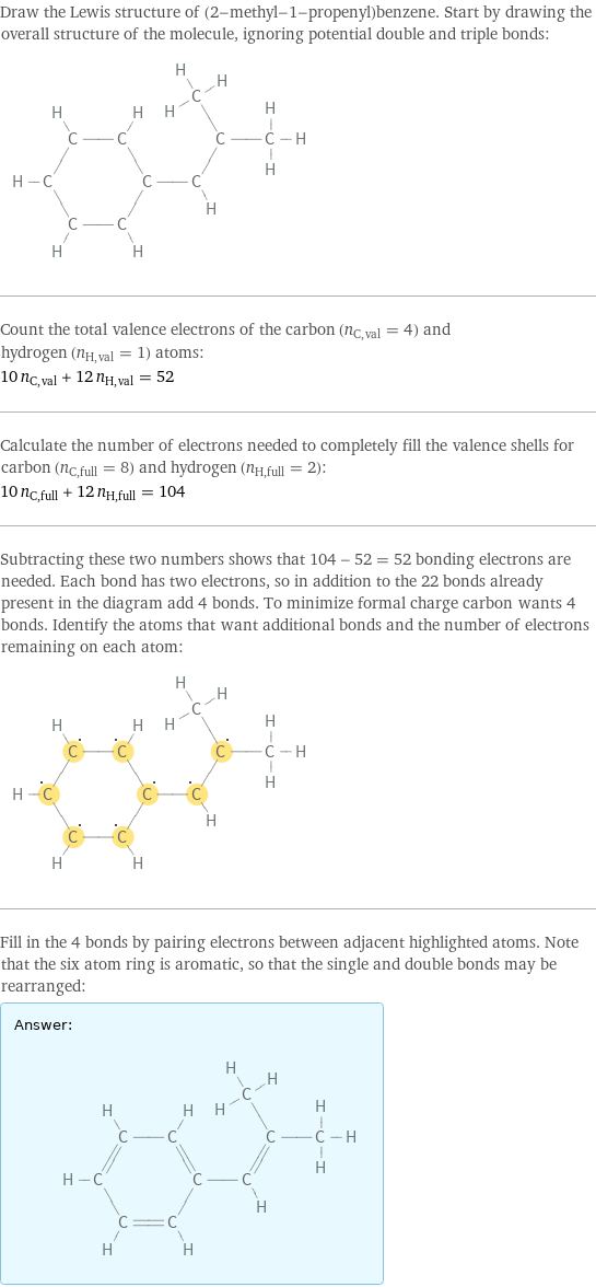 Draw the Lewis structure of (2-methyl-1-propenyl)benzene. Start by drawing the overall structure of the molecule, ignoring potential double and triple bonds:  Count the total valence electrons of the carbon (n_C, val = 4) and hydrogen (n_H, val = 1) atoms: 10 n_C, val + 12 n_H, val = 52 Calculate the number of electrons needed to completely fill the valence shells for carbon (n_C, full = 8) and hydrogen (n_H, full = 2): 10 n_C, full + 12 n_H, full = 104 Subtracting these two numbers shows that 104 - 52 = 52 bonding electrons are needed. Each bond has two electrons, so in addition to the 22 bonds already present in the diagram add 4 bonds. To minimize formal charge carbon wants 4 bonds. Identify the atoms that want additional bonds and the number of electrons remaining on each atom:  Fill in the 4 bonds by pairing electrons between adjacent highlighted atoms. Note that the six atom ring is aromatic, so that the single and double bonds may be rearranged: Answer: |   | 