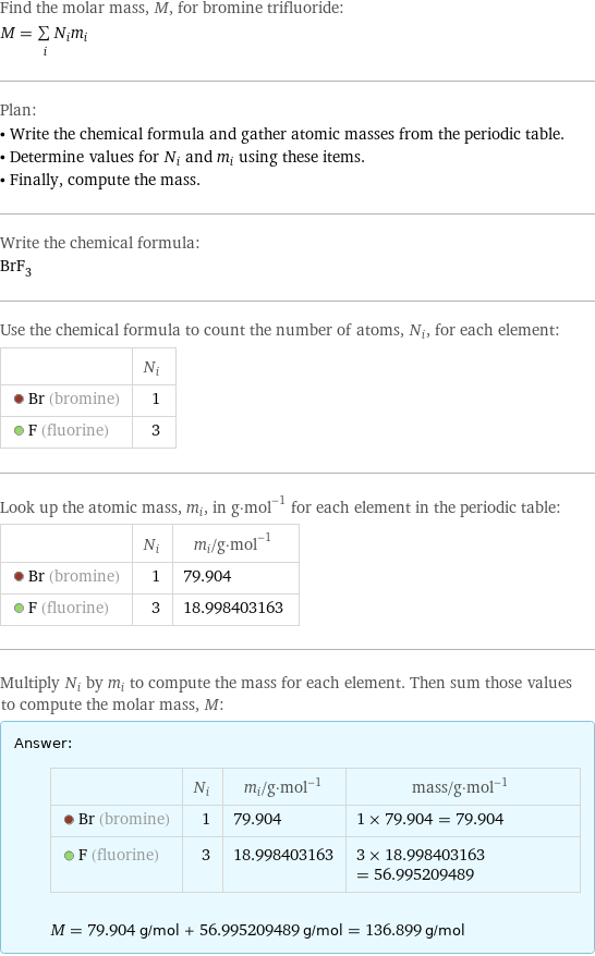 Find the molar mass, M, for bromine trifluoride: M = sum _iN_im_i Plan: • Write the chemical formula and gather atomic masses from the periodic table. • Determine values for N_i and m_i using these items. • Finally, compute the mass. Write the chemical formula: BrF_3 Use the chemical formula to count the number of atoms, N_i, for each element:  | N_i  Br (bromine) | 1  F (fluorine) | 3 Look up the atomic mass, m_i, in g·mol^(-1) for each element in the periodic table:  | N_i | m_i/g·mol^(-1)  Br (bromine) | 1 | 79.904  F (fluorine) | 3 | 18.998403163 Multiply N_i by m_i to compute the mass for each element. Then sum those values to compute the molar mass, M: Answer: |   | | N_i | m_i/g·mol^(-1) | mass/g·mol^(-1)  Br (bromine) | 1 | 79.904 | 1 × 79.904 = 79.904  F (fluorine) | 3 | 18.998403163 | 3 × 18.998403163 = 56.995209489  M = 79.904 g/mol + 56.995209489 g/mol = 136.899 g/mol