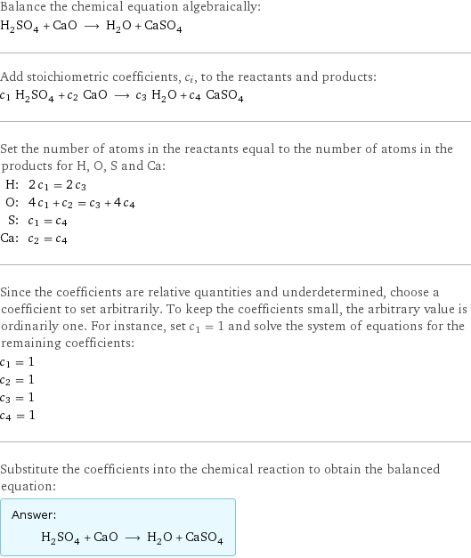 Balance the chemical equation algebraically: H_2SO_4 + CaO ⟶ H_2O + CaSO_4 Add stoichiometric coefficients, c_i, to the reactants and products: c_1 H_2SO_4 + c_2 CaO ⟶ c_3 H_2O + c_4 CaSO_4 Set the number of atoms in the reactants equal to the number of atoms in the products for H, O, S and Ca: H: | 2 c_1 = 2 c_3 O: | 4 c_1 + c_2 = c_3 + 4 c_4 S: | c_1 = c_4 Ca: | c_2 = c_4 Since the coefficients are relative quantities and underdetermined, choose a coefficient to set arbitrarily. To keep the coefficients small, the arbitrary value is ordinarily one. For instance, set c_1 = 1 and solve the system of equations for the remaining coefficients: c_1 = 1 c_2 = 1 c_3 = 1 c_4 = 1 Substitute the coefficients into the chemical reaction to obtain the balanced equation: Answer: |   | H_2SO_4 + CaO ⟶ H_2O + CaSO_4