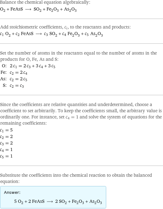 Balance the chemical equation algebraically: O_2 + FeAsS ⟶ SO_2 + Fe_2O_3 + As_2O_3 Add stoichiometric coefficients, c_i, to the reactants and products: c_1 O_2 + c_2 FeAsS ⟶ c_3 SO_2 + c_4 Fe_2O_3 + c_5 As_2O_3 Set the number of atoms in the reactants equal to the number of atoms in the products for O, Fe, As and S: O: | 2 c_1 = 2 c_3 + 3 c_4 + 3 c_5 Fe: | c_2 = 2 c_4 As: | c_2 = 2 c_5 S: | c_2 = c_3 Since the coefficients are relative quantities and underdetermined, choose a coefficient to set arbitrarily. To keep the coefficients small, the arbitrary value is ordinarily one. For instance, set c_4 = 1 and solve the system of equations for the remaining coefficients: c_1 = 5 c_2 = 2 c_3 = 2 c_4 = 1 c_5 = 1 Substitute the coefficients into the chemical reaction to obtain the balanced equation: Answer: |   | 5 O_2 + 2 FeAsS ⟶ 2 SO_2 + Fe_2O_3 + As_2O_3