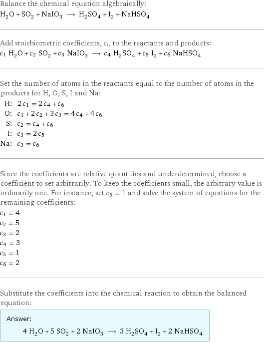 Balance the chemical equation algebraically: H_2O + SO_2 + NaIO_3 ⟶ H_2SO_4 + I_2 + NaHSO_4 Add stoichiometric coefficients, c_i, to the reactants and products: c_1 H_2O + c_2 SO_2 + c_3 NaIO_3 ⟶ c_4 H_2SO_4 + c_5 I_2 + c_6 NaHSO_4 Set the number of atoms in the reactants equal to the number of atoms in the products for H, O, S, I and Na: H: | 2 c_1 = 2 c_4 + c_6 O: | c_1 + 2 c_2 + 3 c_3 = 4 c_4 + 4 c_6 S: | c_2 = c_4 + c_6 I: | c_3 = 2 c_5 Na: | c_3 = c_6 Since the coefficients are relative quantities and underdetermined, choose a coefficient to set arbitrarily. To keep the coefficients small, the arbitrary value is ordinarily one. For instance, set c_5 = 1 and solve the system of equations for the remaining coefficients: c_1 = 4 c_2 = 5 c_3 = 2 c_4 = 3 c_5 = 1 c_6 = 2 Substitute the coefficients into the chemical reaction to obtain the balanced equation: Answer: |   | 4 H_2O + 5 SO_2 + 2 NaIO_3 ⟶ 3 H_2SO_4 + I_2 + 2 NaHSO_4