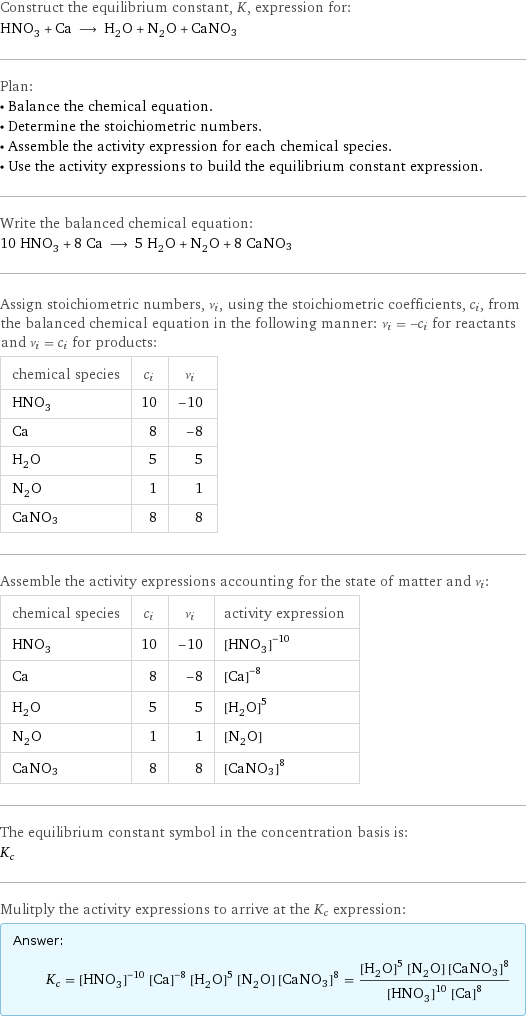 Construct the equilibrium constant, K, expression for: HNO_3 + Ca ⟶ H_2O + N_2O + CaNO3 Plan: • Balance the chemical equation. • Determine the stoichiometric numbers. • Assemble the activity expression for each chemical species. • Use the activity expressions to build the equilibrium constant expression. Write the balanced chemical equation: 10 HNO_3 + 8 Ca ⟶ 5 H_2O + N_2O + 8 CaNO3 Assign stoichiometric numbers, ν_i, using the stoichiometric coefficients, c_i, from the balanced chemical equation in the following manner: ν_i = -c_i for reactants and ν_i = c_i for products: chemical species | c_i | ν_i HNO_3 | 10 | -10 Ca | 8 | -8 H_2O | 5 | 5 N_2O | 1 | 1 CaNO3 | 8 | 8 Assemble the activity expressions accounting for the state of matter and ν_i: chemical species | c_i | ν_i | activity expression HNO_3 | 10 | -10 | ([HNO3])^(-10) Ca | 8 | -8 | ([Ca])^(-8) H_2O | 5 | 5 | ([H2O])^5 N_2O | 1 | 1 | [N2O] CaNO3 | 8 | 8 | ([CaNO3])^8 The equilibrium constant symbol in the concentration basis is: K_c Mulitply the activity expressions to arrive at the K_c expression: Answer: |   | K_c = ([HNO3])^(-10) ([Ca])^(-8) ([H2O])^5 [N2O] ([CaNO3])^8 = (([H2O])^5 [N2O] ([CaNO3])^8)/(([HNO3])^10 ([Ca])^8)