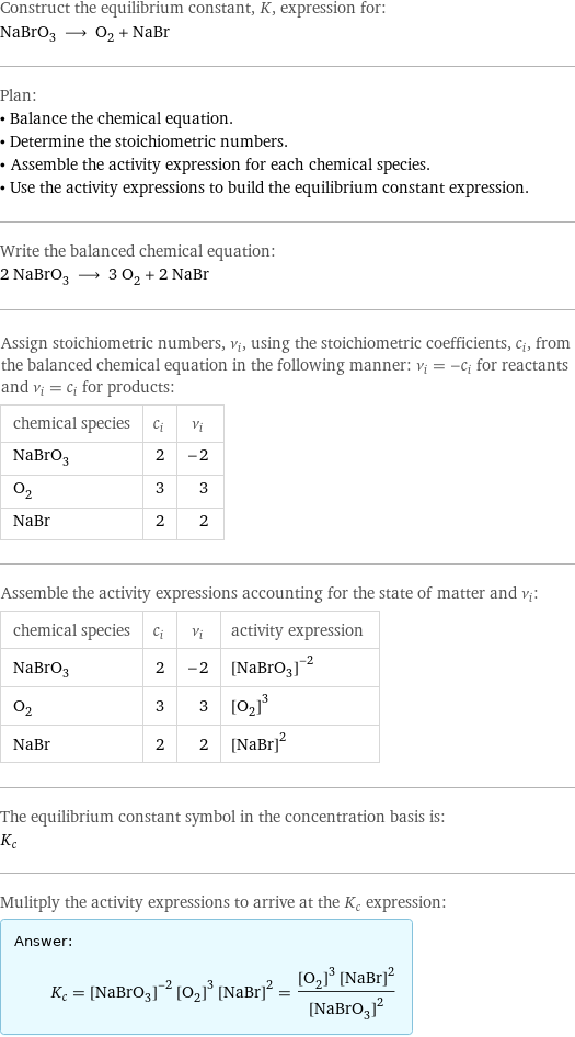 Construct the equilibrium constant, K, expression for: NaBrO_3 ⟶ O_2 + NaBr Plan: • Balance the chemical equation. • Determine the stoichiometric numbers. • Assemble the activity expression for each chemical species. • Use the activity expressions to build the equilibrium constant expression. Write the balanced chemical equation: 2 NaBrO_3 ⟶ 3 O_2 + 2 NaBr Assign stoichiometric numbers, ν_i, using the stoichiometric coefficients, c_i, from the balanced chemical equation in the following manner: ν_i = -c_i for reactants and ν_i = c_i for products: chemical species | c_i | ν_i NaBrO_3 | 2 | -2 O_2 | 3 | 3 NaBr | 2 | 2 Assemble the activity expressions accounting for the state of matter and ν_i: chemical species | c_i | ν_i | activity expression NaBrO_3 | 2 | -2 | ([NaBrO3])^(-2) O_2 | 3 | 3 | ([O2])^3 NaBr | 2 | 2 | ([NaBr])^2 The equilibrium constant symbol in the concentration basis is: K_c Mulitply the activity expressions to arrive at the K_c expression: Answer: |   | K_c = ([NaBrO3])^(-2) ([O2])^3 ([NaBr])^2 = (([O2])^3 ([NaBr])^2)/([NaBrO3])^2