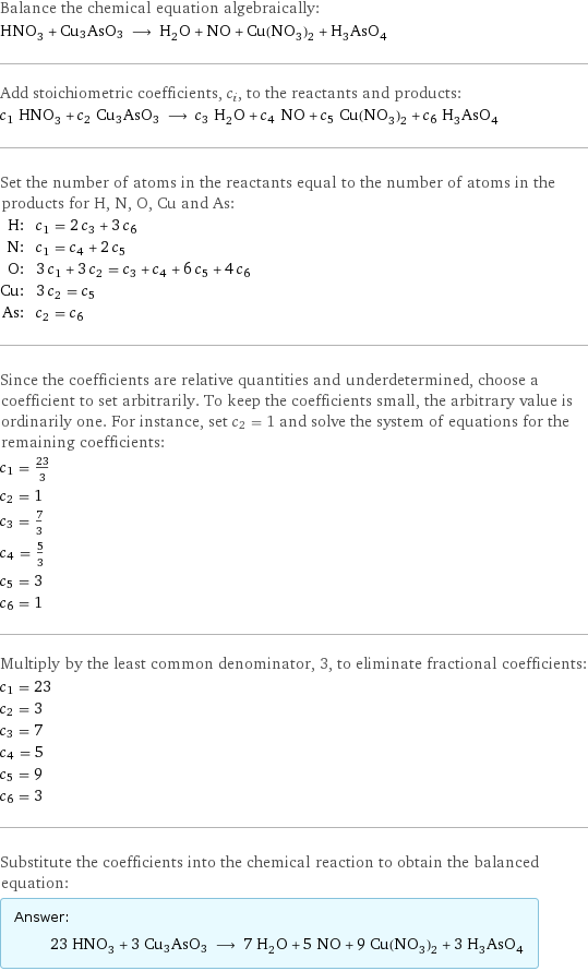 Balance the chemical equation algebraically: HNO_3 + Cu3AsO3 ⟶ H_2O + NO + Cu(NO_3)_2 + H_3AsO_4 Add stoichiometric coefficients, c_i, to the reactants and products: c_1 HNO_3 + c_2 Cu3AsO3 ⟶ c_3 H_2O + c_4 NO + c_5 Cu(NO_3)_2 + c_6 H_3AsO_4 Set the number of atoms in the reactants equal to the number of atoms in the products for H, N, O, Cu and As: H: | c_1 = 2 c_3 + 3 c_6 N: | c_1 = c_4 + 2 c_5 O: | 3 c_1 + 3 c_2 = c_3 + c_4 + 6 c_5 + 4 c_6 Cu: | 3 c_2 = c_5 As: | c_2 = c_6 Since the coefficients are relative quantities and underdetermined, choose a coefficient to set arbitrarily. To keep the coefficients small, the arbitrary value is ordinarily one. For instance, set c_2 = 1 and solve the system of equations for the remaining coefficients: c_1 = 23/3 c_2 = 1 c_3 = 7/3 c_4 = 5/3 c_5 = 3 c_6 = 1 Multiply by the least common denominator, 3, to eliminate fractional coefficients: c_1 = 23 c_2 = 3 c_3 = 7 c_4 = 5 c_5 = 9 c_6 = 3 Substitute the coefficients into the chemical reaction to obtain the balanced equation: Answer: |   | 23 HNO_3 + 3 Cu3AsO3 ⟶ 7 H_2O + 5 NO + 9 Cu(NO_3)_2 + 3 H_3AsO_4