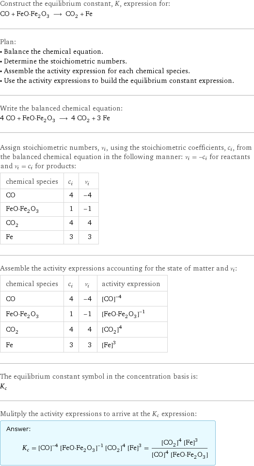 Construct the equilibrium constant, K, expression for: CO + FeO·Fe_2O_3 ⟶ CO_2 + Fe Plan: • Balance the chemical equation. • Determine the stoichiometric numbers. • Assemble the activity expression for each chemical species. • Use the activity expressions to build the equilibrium constant expression. Write the balanced chemical equation: 4 CO + FeO·Fe_2O_3 ⟶ 4 CO_2 + 3 Fe Assign stoichiometric numbers, ν_i, using the stoichiometric coefficients, c_i, from the balanced chemical equation in the following manner: ν_i = -c_i for reactants and ν_i = c_i for products: chemical species | c_i | ν_i CO | 4 | -4 FeO·Fe_2O_3 | 1 | -1 CO_2 | 4 | 4 Fe | 3 | 3 Assemble the activity expressions accounting for the state of matter and ν_i: chemical species | c_i | ν_i | activity expression CO | 4 | -4 | ([CO])^(-4) FeO·Fe_2O_3 | 1 | -1 | ([FeO·Fe2O3])^(-1) CO_2 | 4 | 4 | ([CO2])^4 Fe | 3 | 3 | ([Fe])^3 The equilibrium constant symbol in the concentration basis is: K_c Mulitply the activity expressions to arrive at the K_c expression: Answer: |   | K_c = ([CO])^(-4) ([FeO·Fe2O3])^(-1) ([CO2])^4 ([Fe])^3 = (([CO2])^4 ([Fe])^3)/(([CO])^4 [FeO·Fe2O3])