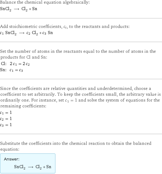 Balance the chemical equation algebraically: SnCl_2 ⟶ Cl_2 + Sn Add stoichiometric coefficients, c_i, to the reactants and products: c_1 SnCl_2 ⟶ c_2 Cl_2 + c_3 Sn Set the number of atoms in the reactants equal to the number of atoms in the products for Cl and Sn: Cl: | 2 c_1 = 2 c_2 Sn: | c_1 = c_3 Since the coefficients are relative quantities and underdetermined, choose a coefficient to set arbitrarily. To keep the coefficients small, the arbitrary value is ordinarily one. For instance, set c_1 = 1 and solve the system of equations for the remaining coefficients: c_1 = 1 c_2 = 1 c_3 = 1 Substitute the coefficients into the chemical reaction to obtain the balanced equation: Answer: |   | SnCl_2 ⟶ Cl_2 + Sn