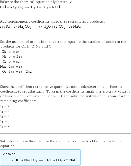 Balance the chemical equation algebraically: HCl + Na_2CO_3 ⟶ H_2O + CO_2 + NaCl Add stoichiometric coefficients, c_i, to the reactants and products: c_1 HCl + c_2 Na_2CO_3 ⟶ c_3 H_2O + c_4 CO_2 + c_5 NaCl Set the number of atoms in the reactants equal to the number of atoms in the products for Cl, H, C, Na and O: Cl: | c_1 = c_5 H: | c_1 = 2 c_3 C: | c_2 = c_4 Na: | 2 c_2 = c_5 O: | 3 c_2 = c_3 + 2 c_4 Since the coefficients are relative quantities and underdetermined, choose a coefficient to set arbitrarily. To keep the coefficients small, the arbitrary value is ordinarily one. For instance, set c_2 = 1 and solve the system of equations for the remaining coefficients: c_1 = 2 c_2 = 1 c_3 = 1 c_4 = 1 c_5 = 2 Substitute the coefficients into the chemical reaction to obtain the balanced equation: Answer: |   | 2 HCl + Na_2CO_3 ⟶ H_2O + CO_2 + 2 NaCl