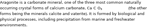Aragonite is a carbonate mineral, one of the three most common naturally occurring crystal forms of calcium carbonate, Ca_C_O_3_________________ (the other forms being the minerals calcite and vaterite). It is formed by biological and physical processes, including precipitation from marine and freshwater environments.