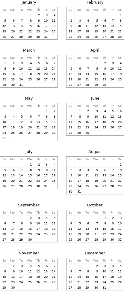 January Su | Mo | Tu | We | Th | Fr | Sa  | | | 1 | 2 | 3 | 4 5 | 6 | 7 | 8 | 9 | 10 | 11 12 | 13 | 14 | 15 | 16 | 17 | 18 19 | 20 | 21 | 22 | 23 | 24 | 25 26 | 27 | 28 | 29 | 30 | 31 | | February Su | Mo | Tu | We | Th | Fr | Sa  | | | | | | 1 2 | 3 | 4 | 5 | 6 | 7 | 8 9 | 10 | 11 | 12 | 13 | 14 | 15 16 | 17 | 18 | 19 | 20 | 21 | 22 23 | 24 | 25 | 26 | 27 | 28 | 29 March Su | Mo | Tu | We | Th | Fr | Sa 1 | 2 | 3 | 4 | 5 | 6 | 7 8 | 9 | 10 | 11 | 12 | 13 | 14 15 | 16 | 17 | 18 | 19 | 20 | 21 22 | 23 | 24 | 25 | 26 | 27 | 28 29 | 30 | 31 | | | | | April Su | Mo | Tu | We | Th | Fr | Sa  | | | 1 | 2 | 3 | 4 5 | 6 | 7 | 8 | 9 | 10 | 11 12 | 13 | 14 | 15 | 16 | 17 | 18 19 | 20 | 21 | 22 | 23 | 24 | 25 26 | 27 | 28 | 29 | 30 | |  May Su | Mo | Tu | We | Th | Fr | Sa  | | | | | 1 | 2 3 | 4 | 5 | 6 | 7 | 8 | 9 10 | 11 | 12 | 13 | 14 | 15 | 16 17 | 18 | 19 | 20 | 21 | 22 | 23 24 | 25 | 26 | 27 | 28 | 29 | 30 31 | | | | | | | June Su | Mo | Tu | We | Th | Fr | Sa  | 1 | 2 | 3 | 4 | 5 | 6 7 | 8 | 9 | 10 | 11 | 12 | 13 14 | 15 | 16 | 17 | 18 | 19 | 20 21 | 22 | 23 | 24 | 25 | 26 | 27 28 | 29 | 30 | | | |  July Su | Mo | Tu | We | Th | Fr | Sa  | | | 1 | 2 | 3 | 4 5 | 6 | 7 | 8 | 9 | 10 | 11 12 | 13 | 14 | 15 | 16 | 17 | 18 19 | 20 | 21 | 22 | 23 | 24 | 25 26 | 27 | 28 | 29 | 30 | 31 | | August Su | Mo | Tu | We | Th | Fr | Sa  | | | | | | 1 2 | 3 | 4 | 5 | 6 | 7 | 8 9 | 10 | 11 | 12 | 13 | 14 | 15 16 | 17 | 18 | 19 | 20 | 21 | 22 23 | 24 | 25 | 26 | 27 | 28 | 29 30 | 31 | | | | |  September Su | Mo | Tu | We | Th | Fr | Sa  | | 1 | 2 | 3 | 4 | 5 6 | 7 | 8 | 9 | 10 | 11 | 12 13 | 14 | 15 | 16 | 17 | 18 | 19 20 | 21 | 22 | 23 | 24 | 25 | 26 27 | 28 | 29 | 30 | | | | October Su | Mo | Tu | We | Th | Fr | Sa  | | | | 1 | 2 | 3 4 | 5 | 6 | 7 | 8 | 9 | 10 11 | 12 | 13 | 14 | 15 | 16 | 17 18 | 19 | 20 | 21 | 22 | 23 | 24 25 | 26 | 27 | 28 | 29 | 30 | 31 November Su | Mo | Tu | We | Th | Fr | Sa 1 | 2 | 3 | 4 | 5 | 6 | 7 8 | 9 | 10 | 11 | 12 | 13 | 14 15 | 16 | 17 | 18 | 19 | 20 | 21 22 | 23 | 24 | 25 | 26 | 27 | 28 29 | 30 | | | | | | December Su | Mo | Tu | We | Th | Fr | Sa  | | 1 | 2 | 3 | 4 | 5 6 | 7 | 8 | 9 | 10 | 11 | 12 13 | 14 | 15 | 16 | 17 | 18 | 19 20 | 21 | 22 | 23 | 24 | 25 | 26 27 | 28 | 29 | 30 | 31 | | 