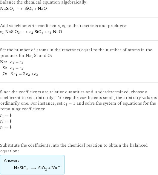 Balance the chemical equation algebraically: NaSiO3 ⟶ SiO_2 + NaO Add stoichiometric coefficients, c_i, to the reactants and products: c_1 NaSiO3 ⟶ c_2 SiO_2 + c_3 NaO Set the number of atoms in the reactants equal to the number of atoms in the products for Na, Si and O: Na: | c_1 = c_3 Si: | c_1 = c_2 O: | 3 c_1 = 2 c_2 + c_3 Since the coefficients are relative quantities and underdetermined, choose a coefficient to set arbitrarily. To keep the coefficients small, the arbitrary value is ordinarily one. For instance, set c_1 = 1 and solve the system of equations for the remaining coefficients: c_1 = 1 c_2 = 1 c_3 = 1 Substitute the coefficients into the chemical reaction to obtain the balanced equation: Answer: |   | NaSiO3 ⟶ SiO_2 + NaO