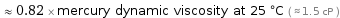  ≈ 0.82 × mercury dynamic viscosity at 25 °C ( ≈ 1.5 cP )