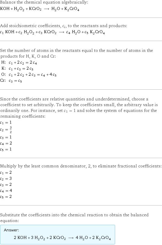 Balance the chemical equation algebraically: KOH + H_2O_2 + KCrO2 ⟶ H_2O + K_2CrO_4 Add stoichiometric coefficients, c_i, to the reactants and products: c_1 KOH + c_2 H_2O_2 + c_3 KCrO2 ⟶ c_4 H_2O + c_5 K_2CrO_4 Set the number of atoms in the reactants equal to the number of atoms in the products for H, K, O and Cr: H: | c_1 + 2 c_2 = 2 c_4 K: | c_1 + c_3 = 2 c_5 O: | c_1 + 2 c_2 + 2 c_3 = c_4 + 4 c_5 Cr: | c_3 = c_5 Since the coefficients are relative quantities and underdetermined, choose a coefficient to set arbitrarily. To keep the coefficients small, the arbitrary value is ordinarily one. For instance, set c_1 = 1 and solve the system of equations for the remaining coefficients: c_1 = 1 c_2 = 3/2 c_3 = 1 c_4 = 2 c_5 = 1 Multiply by the least common denominator, 2, to eliminate fractional coefficients: c_1 = 2 c_2 = 3 c_3 = 2 c_4 = 4 c_5 = 2 Substitute the coefficients into the chemical reaction to obtain the balanced equation: Answer: |   | 2 KOH + 3 H_2O_2 + 2 KCrO2 ⟶ 4 H_2O + 2 K_2CrO_4