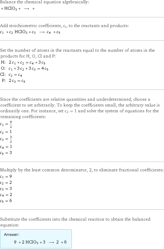 Balance the chemical equation algebraically:  + HClO3 + ⟶ +  Add stoichiometric coefficients, c_i, to the reactants and products: c_1 + c_2 HClO3 + c_3 ⟶ c_4 + c_5  Set the number of atoms in the reactants equal to the number of atoms in the products for H, O, Cl and P: H: | 2 c_1 + c_2 = c_4 + 3 c_5 O: | c_1 + 3 c_2 + 3 c_3 = 4 c_5 Cl: | c_2 = c_4 P: | 2 c_3 = c_5 Since the coefficients are relative quantities and underdetermined, choose a coefficient to set arbitrarily. To keep the coefficients small, the arbitrary value is ordinarily one. For instance, set c_2 = 1 and solve the system of equations for the remaining coefficients: c_1 = 9/2 c_2 = 1 c_3 = 3/2 c_4 = 1 c_5 = 3 Multiply by the least common denominator, 2, to eliminate fractional coefficients: c_1 = 9 c_2 = 2 c_3 = 3 c_4 = 2 c_5 = 6 Substitute the coefficients into the chemical reaction to obtain the balanced equation: Answer: |   | 9 + 2 HClO3 + 3 ⟶ 2 + 6 