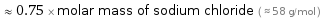  ≈ 0.75 × molar mass of sodium chloride ( ≈ 58 g/mol )