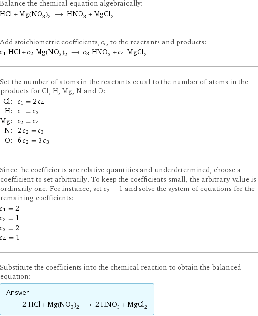 Balance the chemical equation algebraically: HCl + Mg(NO_3)_2 ⟶ HNO_3 + MgCl_2 Add stoichiometric coefficients, c_i, to the reactants and products: c_1 HCl + c_2 Mg(NO_3)_2 ⟶ c_3 HNO_3 + c_4 MgCl_2 Set the number of atoms in the reactants equal to the number of atoms in the products for Cl, H, Mg, N and O: Cl: | c_1 = 2 c_4 H: | c_1 = c_3 Mg: | c_2 = c_4 N: | 2 c_2 = c_3 O: | 6 c_2 = 3 c_3 Since the coefficients are relative quantities and underdetermined, choose a coefficient to set arbitrarily. To keep the coefficients small, the arbitrary value is ordinarily one. For instance, set c_2 = 1 and solve the system of equations for the remaining coefficients: c_1 = 2 c_2 = 1 c_3 = 2 c_4 = 1 Substitute the coefficients into the chemical reaction to obtain the balanced equation: Answer: |   | 2 HCl + Mg(NO_3)_2 ⟶ 2 HNO_3 + MgCl_2