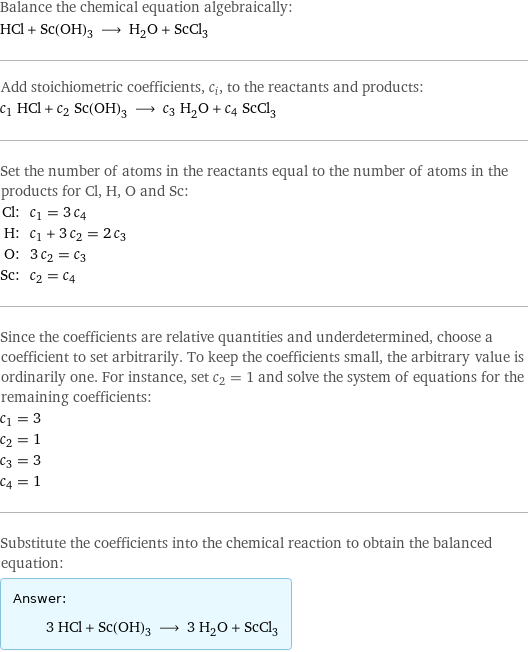 Balance the chemical equation algebraically: HCl + Sc(OH)_3 ⟶ H_2O + ScCl_3 Add stoichiometric coefficients, c_i, to the reactants and products: c_1 HCl + c_2 Sc(OH)_3 ⟶ c_3 H_2O + c_4 ScCl_3 Set the number of atoms in the reactants equal to the number of atoms in the products for Cl, H, O and Sc: Cl: | c_1 = 3 c_4 H: | c_1 + 3 c_2 = 2 c_3 O: | 3 c_2 = c_3 Sc: | c_2 = c_4 Since the coefficients are relative quantities and underdetermined, choose a coefficient to set arbitrarily. To keep the coefficients small, the arbitrary value is ordinarily one. For instance, set c_2 = 1 and solve the system of equations for the remaining coefficients: c_1 = 3 c_2 = 1 c_3 = 3 c_4 = 1 Substitute the coefficients into the chemical reaction to obtain the balanced equation: Answer: |   | 3 HCl + Sc(OH)_3 ⟶ 3 H_2O + ScCl_3