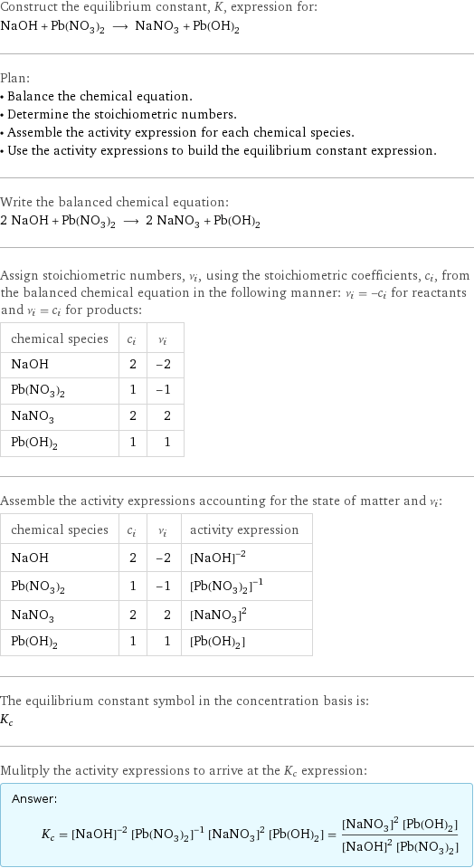 Construct the equilibrium constant, K, expression for: NaOH + Pb(NO_3)_2 ⟶ NaNO_3 + Pb(OH)_2 Plan: • Balance the chemical equation. • Determine the stoichiometric numbers. • Assemble the activity expression for each chemical species. • Use the activity expressions to build the equilibrium constant expression. Write the balanced chemical equation: 2 NaOH + Pb(NO_3)_2 ⟶ 2 NaNO_3 + Pb(OH)_2 Assign stoichiometric numbers, ν_i, using the stoichiometric coefficients, c_i, from the balanced chemical equation in the following manner: ν_i = -c_i for reactants and ν_i = c_i for products: chemical species | c_i | ν_i NaOH | 2 | -2 Pb(NO_3)_2 | 1 | -1 NaNO_3 | 2 | 2 Pb(OH)_2 | 1 | 1 Assemble the activity expressions accounting for the state of matter and ν_i: chemical species | c_i | ν_i | activity expression NaOH | 2 | -2 | ([NaOH])^(-2) Pb(NO_3)_2 | 1 | -1 | ([Pb(NO3)2])^(-1) NaNO_3 | 2 | 2 | ([NaNO3])^2 Pb(OH)_2 | 1 | 1 | [Pb(OH)2] The equilibrium constant symbol in the concentration basis is: K_c Mulitply the activity expressions to arrive at the K_c expression: Answer: |   | K_c = ([NaOH])^(-2) ([Pb(NO3)2])^(-1) ([NaNO3])^2 [Pb(OH)2] = (([NaNO3])^2 [Pb(OH)2])/(([NaOH])^2 [Pb(NO3)2])