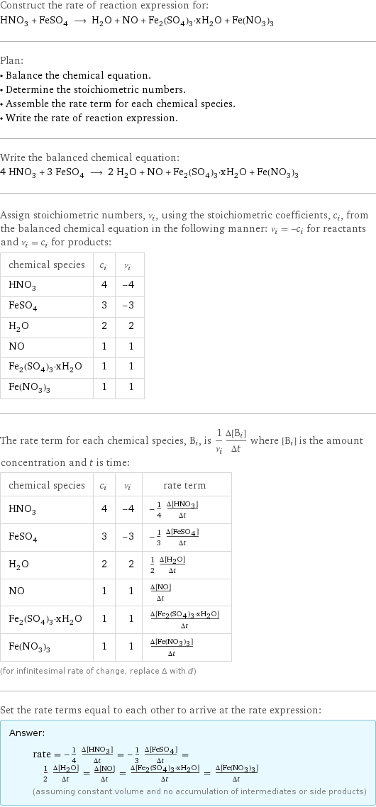 Construct the rate of reaction expression for: HNO_3 + FeSO_4 ⟶ H_2O + NO + Fe_2(SO_4)_3·xH_2O + Fe(NO_3)_3 Plan: • Balance the chemical equation. • Determine the stoichiometric numbers. • Assemble the rate term for each chemical species. • Write the rate of reaction expression. Write the balanced chemical equation: 4 HNO_3 + 3 FeSO_4 ⟶ 2 H_2O + NO + Fe_2(SO_4)_3·xH_2O + Fe(NO_3)_3 Assign stoichiometric numbers, ν_i, using the stoichiometric coefficients, c_i, from the balanced chemical equation in the following manner: ν_i = -c_i for reactants and ν_i = c_i for products: chemical species | c_i | ν_i HNO_3 | 4 | -4 FeSO_4 | 3 | -3 H_2O | 2 | 2 NO | 1 | 1 Fe_2(SO_4)_3·xH_2O | 1 | 1 Fe(NO_3)_3 | 1 | 1 The rate term for each chemical species, B_i, is 1/ν_i(Δ[B_i])/(Δt) where [B_i] is the amount concentration and t is time: chemical species | c_i | ν_i | rate term HNO_3 | 4 | -4 | -1/4 (Δ[HNO3])/(Δt) FeSO_4 | 3 | -3 | -1/3 (Δ[FeSO4])/(Δt) H_2O | 2 | 2 | 1/2 (Δ[H2O])/(Δt) NO | 1 | 1 | (Δ[NO])/(Δt) Fe_2(SO_4)_3·xH_2O | 1 | 1 | (Δ[Fe2(SO4)3·xH2O])/(Δt) Fe(NO_3)_3 | 1 | 1 | (Δ[Fe(NO3)3])/(Δt) (for infinitesimal rate of change, replace Δ with d) Set the rate terms equal to each other to arrive at the rate expression: Answer: |   | rate = -1/4 (Δ[HNO3])/(Δt) = -1/3 (Δ[FeSO4])/(Δt) = 1/2 (Δ[H2O])/(Δt) = (Δ[NO])/(Δt) = (Δ[Fe2(SO4)3·xH2O])/(Δt) = (Δ[Fe(NO3)3])/(Δt) (assuming constant volume and no accumulation of intermediates or side products)