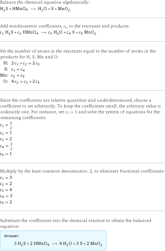 Balance the chemical equation algebraically: H_2S + HMnO4 ⟶ H_2O + S + MnO_2 Add stoichiometric coefficients, c_i, to the reactants and products: c_1 H_2S + c_2 HMnO4 ⟶ c_3 H_2O + c_4 S + c_5 MnO_2 Set the number of atoms in the reactants equal to the number of atoms in the products for H, S, Mn and O: H: | 2 c_1 + c_2 = 2 c_3 S: | c_1 = c_4 Mn: | c_2 = c_5 O: | 4 c_2 = c_3 + 2 c_5 Since the coefficients are relative quantities and underdetermined, choose a coefficient to set arbitrarily. To keep the coefficients small, the arbitrary value is ordinarily one. For instance, set c_2 = 1 and solve the system of equations for the remaining coefficients: c_1 = 3/2 c_2 = 1 c_3 = 2 c_4 = 3/2 c_5 = 1 Multiply by the least common denominator, 2, to eliminate fractional coefficients: c_1 = 3 c_2 = 2 c_3 = 4 c_4 = 3 c_5 = 2 Substitute the coefficients into the chemical reaction to obtain the balanced equation: Answer: |   | 3 H_2S + 2 HMnO4 ⟶ 4 H_2O + 3 S + 2 MnO_2