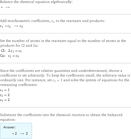 Balance the chemical equation algebraically:  + ⟶  Add stoichiometric coefficients, c_i, to the reactants and products: c_1 + c_2 ⟶ c_3  Set the number of atoms in the reactants equal to the number of atoms in the products for Cl and Cu: Cl: | 2 c_1 = c_3 Cu: | c_2 = c_3 Since the coefficients are relative quantities and underdetermined, choose a coefficient to set arbitrarily. To keep the coefficients small, the arbitrary value is ordinarily one. For instance, set c_1 = 1 and solve the system of equations for the remaining coefficients: c_1 = 1 c_2 = 2 c_3 = 2 Substitute the coefficients into the chemical reaction to obtain the balanced equation: Answer: |   | + 2 ⟶ 2 