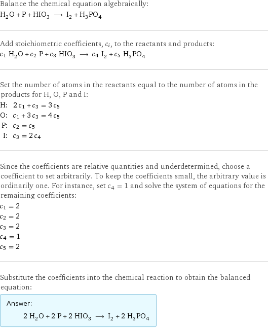 Balance the chemical equation algebraically: H_2O + P + HIO_3 ⟶ I_2 + H_3PO_4 Add stoichiometric coefficients, c_i, to the reactants and products: c_1 H_2O + c_2 P + c_3 HIO_3 ⟶ c_4 I_2 + c_5 H_3PO_4 Set the number of atoms in the reactants equal to the number of atoms in the products for H, O, P and I: H: | 2 c_1 + c_3 = 3 c_5 O: | c_1 + 3 c_3 = 4 c_5 P: | c_2 = c_5 I: | c_3 = 2 c_4 Since the coefficients are relative quantities and underdetermined, choose a coefficient to set arbitrarily. To keep the coefficients small, the arbitrary value is ordinarily one. For instance, set c_4 = 1 and solve the system of equations for the remaining coefficients: c_1 = 2 c_2 = 2 c_3 = 2 c_4 = 1 c_5 = 2 Substitute the coefficients into the chemical reaction to obtain the balanced equation: Answer: |   | 2 H_2O + 2 P + 2 HIO_3 ⟶ I_2 + 2 H_3PO_4