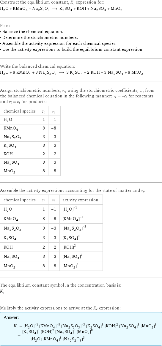 Construct the equilibrium constant, K, expression for: H_2O + KMnO_4 + Na_2S_2O_3 ⟶ K_2SO_4 + KOH + Na_2SO_4 + MnO_2 Plan: • Balance the chemical equation. • Determine the stoichiometric numbers. • Assemble the activity expression for each chemical species. • Use the activity expressions to build the equilibrium constant expression. Write the balanced chemical equation: H_2O + 8 KMnO_4 + 3 Na_2S_2O_3 ⟶ 3 K_2SO_4 + 2 KOH + 3 Na_2SO_4 + 8 MnO_2 Assign stoichiometric numbers, ν_i, using the stoichiometric coefficients, c_i, from the balanced chemical equation in the following manner: ν_i = -c_i for reactants and ν_i = c_i for products: chemical species | c_i | ν_i H_2O | 1 | -1 KMnO_4 | 8 | -8 Na_2S_2O_3 | 3 | -3 K_2SO_4 | 3 | 3 KOH | 2 | 2 Na_2SO_4 | 3 | 3 MnO_2 | 8 | 8 Assemble the activity expressions accounting for the state of matter and ν_i: chemical species | c_i | ν_i | activity expression H_2O | 1 | -1 | ([H2O])^(-1) KMnO_4 | 8 | -8 | ([KMnO4])^(-8) Na_2S_2O_3 | 3 | -3 | ([Na2S2O3])^(-3) K_2SO_4 | 3 | 3 | ([K2SO4])^3 KOH | 2 | 2 | ([KOH])^2 Na_2SO_4 | 3 | 3 | ([Na2SO4])^3 MnO_2 | 8 | 8 | ([MnO2])^8 The equilibrium constant symbol in the concentration basis is: K_c Mulitply the activity expressions to arrive at the K_c expression: Answer: |   | K_c = ([H2O])^(-1) ([KMnO4])^(-8) ([Na2S2O3])^(-3) ([K2SO4])^3 ([KOH])^2 ([Na2SO4])^3 ([MnO2])^8 = (([K2SO4])^3 ([KOH])^2 ([Na2SO4])^3 ([MnO2])^8)/([H2O] ([KMnO4])^8 ([Na2S2O3])^3)