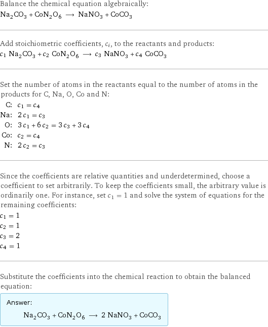 Balance the chemical equation algebraically: Na_2CO_3 + CoN_2O_6 ⟶ NaNO_3 + CoCO_3 Add stoichiometric coefficients, c_i, to the reactants and products: c_1 Na_2CO_3 + c_2 CoN_2O_6 ⟶ c_3 NaNO_3 + c_4 CoCO_3 Set the number of atoms in the reactants equal to the number of atoms in the products for C, Na, O, Co and N: C: | c_1 = c_4 Na: | 2 c_1 = c_3 O: | 3 c_1 + 6 c_2 = 3 c_3 + 3 c_4 Co: | c_2 = c_4 N: | 2 c_2 = c_3 Since the coefficients are relative quantities and underdetermined, choose a coefficient to set arbitrarily. To keep the coefficients small, the arbitrary value is ordinarily one. For instance, set c_1 = 1 and solve the system of equations for the remaining coefficients: c_1 = 1 c_2 = 1 c_3 = 2 c_4 = 1 Substitute the coefficients into the chemical reaction to obtain the balanced equation: Answer: |   | Na_2CO_3 + CoN_2O_6 ⟶ 2 NaNO_3 + CoCO_3