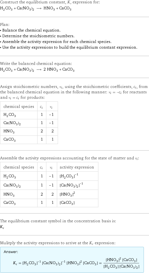 Construct the equilibrium constant, K, expression for: H_2CO_3 + Ca(NO_3)_2 ⟶ HNO_3 + CaCO_3 Plan: • Balance the chemical equation. • Determine the stoichiometric numbers. • Assemble the activity expression for each chemical species. • Use the activity expressions to build the equilibrium constant expression. Write the balanced chemical equation: H_2CO_3 + Ca(NO_3)_2 ⟶ 2 HNO_3 + CaCO_3 Assign stoichiometric numbers, ν_i, using the stoichiometric coefficients, c_i, from the balanced chemical equation in the following manner: ν_i = -c_i for reactants and ν_i = c_i for products: chemical species | c_i | ν_i H_2CO_3 | 1 | -1 Ca(NO_3)_2 | 1 | -1 HNO_3 | 2 | 2 CaCO_3 | 1 | 1 Assemble the activity expressions accounting for the state of matter and ν_i: chemical species | c_i | ν_i | activity expression H_2CO_3 | 1 | -1 | ([H2CO3])^(-1) Ca(NO_3)_2 | 1 | -1 | ([Ca(NO3)2])^(-1) HNO_3 | 2 | 2 | ([HNO3])^2 CaCO_3 | 1 | 1 | [CaCO3] The equilibrium constant symbol in the concentration basis is: K_c Mulitply the activity expressions to arrive at the K_c expression: Answer: |   | K_c = ([H2CO3])^(-1) ([Ca(NO3)2])^(-1) ([HNO3])^2 [CaCO3] = (([HNO3])^2 [CaCO3])/([H2CO3] [Ca(NO3)2])