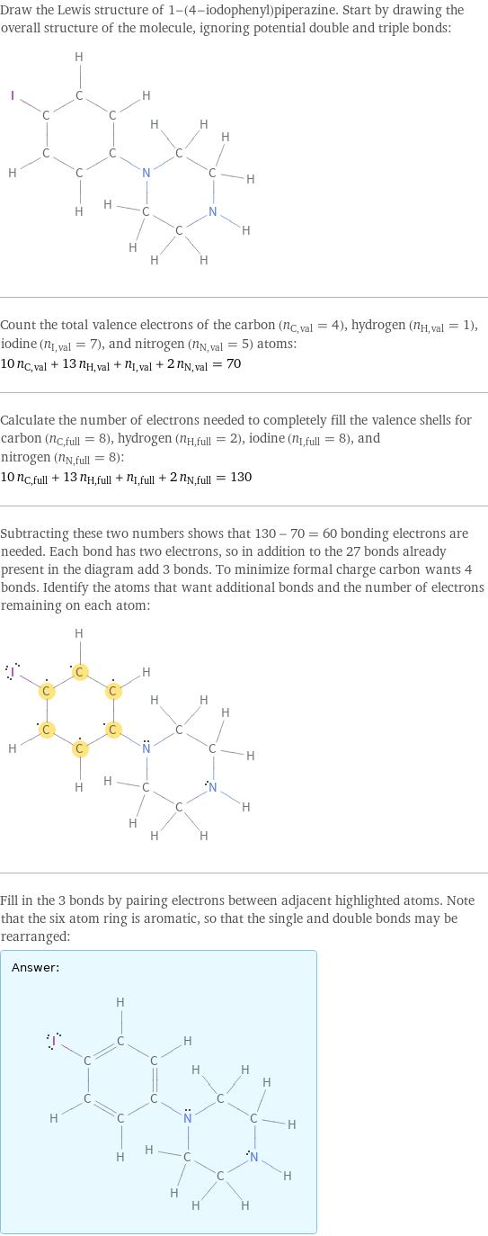 Draw the Lewis structure of 1-(4-iodophenyl)piperazine. Start by drawing the overall structure of the molecule, ignoring potential double and triple bonds:  Count the total valence electrons of the carbon (n_C, val = 4), hydrogen (n_H, val = 1), iodine (n_I, val = 7), and nitrogen (n_N, val = 5) atoms: 10 n_C, val + 13 n_H, val + n_I, val + 2 n_N, val = 70 Calculate the number of electrons needed to completely fill the valence shells for carbon (n_C, full = 8), hydrogen (n_H, full = 2), iodine (n_I, full = 8), and nitrogen (n_N, full = 8): 10 n_C, full + 13 n_H, full + n_I, full + 2 n_N, full = 130 Subtracting these two numbers shows that 130 - 70 = 60 bonding electrons are needed. Each bond has two electrons, so in addition to the 27 bonds already present in the diagram add 3 bonds. To minimize formal charge carbon wants 4 bonds. Identify the atoms that want additional bonds and the number of electrons remaining on each atom:  Fill in the 3 bonds by pairing electrons between adjacent highlighted atoms. Note that the six atom ring is aromatic, so that the single and double bonds may be rearranged: Answer: |   | 