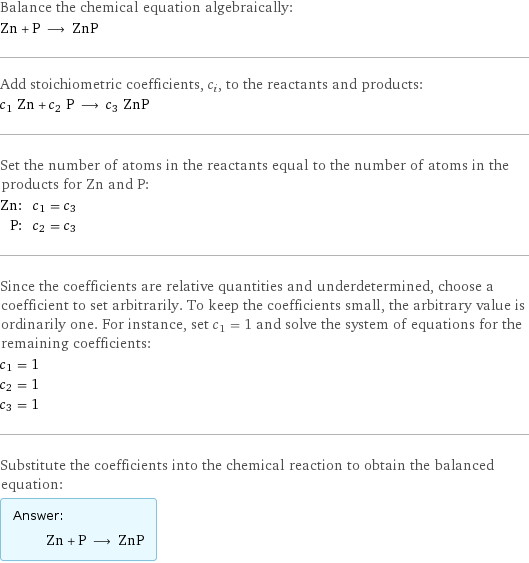 Balance the chemical equation algebraically: Zn + P ⟶ ZnP Add stoichiometric coefficients, c_i, to the reactants and products: c_1 Zn + c_2 P ⟶ c_3 ZnP Set the number of atoms in the reactants equal to the number of atoms in the products for Zn and P: Zn: | c_1 = c_3 P: | c_2 = c_3 Since the coefficients are relative quantities and underdetermined, choose a coefficient to set arbitrarily. To keep the coefficients small, the arbitrary value is ordinarily one. For instance, set c_1 = 1 and solve the system of equations for the remaining coefficients: c_1 = 1 c_2 = 1 c_3 = 1 Substitute the coefficients into the chemical reaction to obtain the balanced equation: Answer: |   | Zn + P ⟶ ZnP