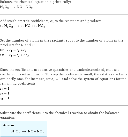 Balance the chemical equation algebraically: N_2O_3 ⟶ NO + NO_2 Add stoichiometric coefficients, c_i, to the reactants and products: c_1 N_2O_3 ⟶ c_2 NO + c_3 NO_2 Set the number of atoms in the reactants equal to the number of atoms in the products for N and O: N: | 2 c_1 = c_2 + c_3 O: | 3 c_1 = c_2 + 2 c_3 Since the coefficients are relative quantities and underdetermined, choose a coefficient to set arbitrarily. To keep the coefficients small, the arbitrary value is ordinarily one. For instance, set c_1 = 1 and solve the system of equations for the remaining coefficients: c_1 = 1 c_2 = 1 c_3 = 1 Substitute the coefficients into the chemical reaction to obtain the balanced equation: Answer: |   | N_2O_3 ⟶ NO + NO_2