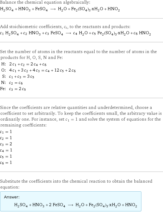 Balance the chemical equation algebraically: H_2SO_4 + HNO_3 + FeSO_4 ⟶ H_2O + Fe_2(SO_4)_3·xH_2O + HNO_2 Add stoichiometric coefficients, c_i, to the reactants and products: c_1 H_2SO_4 + c_2 HNO_3 + c_3 FeSO_4 ⟶ c_4 H_2O + c_5 Fe_2(SO_4)_3·xH_2O + c_6 HNO_2 Set the number of atoms in the reactants equal to the number of atoms in the products for H, O, S, N and Fe: H: | 2 c_1 + c_2 = 2 c_4 + c_6 O: | 4 c_1 + 3 c_2 + 4 c_3 = c_4 + 12 c_5 + 2 c_6 S: | c_1 + c_3 = 3 c_5 N: | c_2 = c_6 Fe: | c_3 = 2 c_5 Since the coefficients are relative quantities and underdetermined, choose a coefficient to set arbitrarily. To keep the coefficients small, the arbitrary value is ordinarily one. For instance, set c_1 = 1 and solve the system of equations for the remaining coefficients: c_1 = 1 c_2 = 1 c_3 = 2 c_4 = 1 c_5 = 1 c_6 = 1 Substitute the coefficients into the chemical reaction to obtain the balanced equation: Answer: |   | H_2SO_4 + HNO_3 + 2 FeSO_4 ⟶ H_2O + Fe_2(SO_4)_3·xH_2O + HNO_2