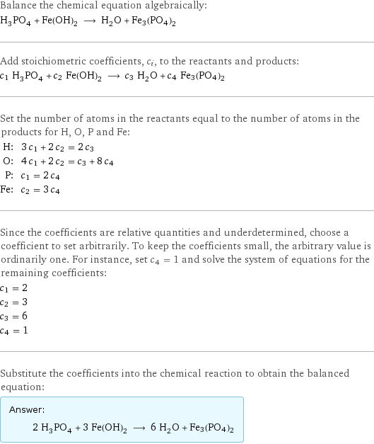 Balance the chemical equation algebraically: H_3PO_4 + Fe(OH)_2 ⟶ H_2O + Fe3(PO4)2 Add stoichiometric coefficients, c_i, to the reactants and products: c_1 H_3PO_4 + c_2 Fe(OH)_2 ⟶ c_3 H_2O + c_4 Fe3(PO4)2 Set the number of atoms in the reactants equal to the number of atoms in the products for H, O, P and Fe: H: | 3 c_1 + 2 c_2 = 2 c_3 O: | 4 c_1 + 2 c_2 = c_3 + 8 c_4 P: | c_1 = 2 c_4 Fe: | c_2 = 3 c_4 Since the coefficients are relative quantities and underdetermined, choose a coefficient to set arbitrarily. To keep the coefficients small, the arbitrary value is ordinarily one. For instance, set c_4 = 1 and solve the system of equations for the remaining coefficients: c_1 = 2 c_2 = 3 c_3 = 6 c_4 = 1 Substitute the coefficients into the chemical reaction to obtain the balanced equation: Answer: |   | 2 H_3PO_4 + 3 Fe(OH)_2 ⟶ 6 H_2O + Fe3(PO4)2