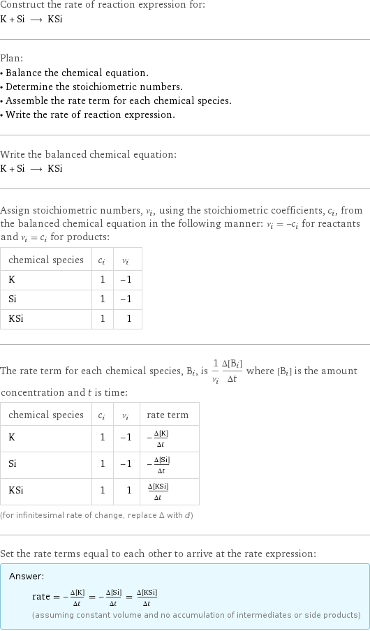 Construct the rate of reaction expression for: K + Si ⟶ KSi Plan: • Balance the chemical equation. • Determine the stoichiometric numbers. • Assemble the rate term for each chemical species. • Write the rate of reaction expression. Write the balanced chemical equation: K + Si ⟶ KSi Assign stoichiometric numbers, ν_i, using the stoichiometric coefficients, c_i, from the balanced chemical equation in the following manner: ν_i = -c_i for reactants and ν_i = c_i for products: chemical species | c_i | ν_i K | 1 | -1 Si | 1 | -1 KSi | 1 | 1 The rate term for each chemical species, B_i, is 1/ν_i(Δ[B_i])/(Δt) where [B_i] is the amount concentration and t is time: chemical species | c_i | ν_i | rate term K | 1 | -1 | -(Δ[K])/(Δt) Si | 1 | -1 | -(Δ[Si])/(Δt) KSi | 1 | 1 | (Δ[KSi])/(Δt) (for infinitesimal rate of change, replace Δ with d) Set the rate terms equal to each other to arrive at the rate expression: Answer: |   | rate = -(Δ[K])/(Δt) = -(Δ[Si])/(Δt) = (Δ[KSi])/(Δt) (assuming constant volume and no accumulation of intermediates or side products)