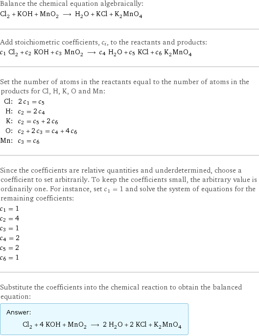 Balance the chemical equation algebraically: Cl_2 + KOH + MnO_2 ⟶ H_2O + KCl + K_2MnO_4 Add stoichiometric coefficients, c_i, to the reactants and products: c_1 Cl_2 + c_2 KOH + c_3 MnO_2 ⟶ c_4 H_2O + c_5 KCl + c_6 K_2MnO_4 Set the number of atoms in the reactants equal to the number of atoms in the products for Cl, H, K, O and Mn: Cl: | 2 c_1 = c_5 H: | c_2 = 2 c_4 K: | c_2 = c_5 + 2 c_6 O: | c_2 + 2 c_3 = c_4 + 4 c_6 Mn: | c_3 = c_6 Since the coefficients are relative quantities and underdetermined, choose a coefficient to set arbitrarily. To keep the coefficients small, the arbitrary value is ordinarily one. For instance, set c_1 = 1 and solve the system of equations for the remaining coefficients: c_1 = 1 c_2 = 4 c_3 = 1 c_4 = 2 c_5 = 2 c_6 = 1 Substitute the coefficients into the chemical reaction to obtain the balanced equation: Answer: |   | Cl_2 + 4 KOH + MnO_2 ⟶ 2 H_2O + 2 KCl + K_2MnO_4