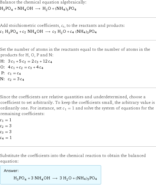 Balance the chemical equation algebraically: H_3PO_4 + NH_4OH ⟶ H_2O + (NH4)3PO4 Add stoichiometric coefficients, c_i, to the reactants and products: c_1 H_3PO_4 + c_2 NH_4OH ⟶ c_3 H_2O + c_4 (NH4)3PO4 Set the number of atoms in the reactants equal to the number of atoms in the products for H, O, P and N: H: | 3 c_1 + 5 c_2 = 2 c_3 + 12 c_4 O: | 4 c_1 + c_2 = c_3 + 4 c_4 P: | c_1 = c_4 N: | c_2 = 3 c_4 Since the coefficients are relative quantities and underdetermined, choose a coefficient to set arbitrarily. To keep the coefficients small, the arbitrary value is ordinarily one. For instance, set c_1 = 1 and solve the system of equations for the remaining coefficients: c_1 = 1 c_2 = 3 c_3 = 3 c_4 = 1 Substitute the coefficients into the chemical reaction to obtain the balanced equation: Answer: |   | H_3PO_4 + 3 NH_4OH ⟶ 3 H_2O + (NH4)3PO4