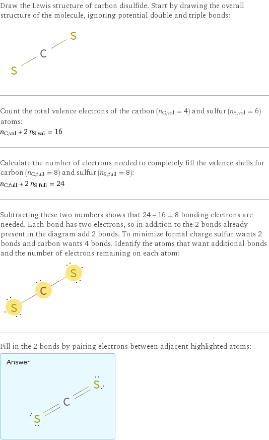 Draw the Lewis structure of carbon disulfide. Start by drawing the overall structure of the molecule, ignoring potential double and triple bonds:  Count the total valence electrons of the carbon (n_C, val = 4) and sulfur (n_S, val = 6) atoms: n_C, val + 2 n_S, val = 16 Calculate the number of electrons needed to completely fill the valence shells for carbon (n_C, full = 8) and sulfur (n_S, full = 8): n_C, full + 2 n_S, full = 24 Subtracting these two numbers shows that 24 - 16 = 8 bonding electrons are needed. Each bond has two electrons, so in addition to the 2 bonds already present in the diagram add 2 bonds. To minimize formal charge sulfur wants 2 bonds and carbon wants 4 bonds. Identify the atoms that want additional bonds and the number of electrons remaining on each atom:  Fill in the 2 bonds by pairing electrons between adjacent highlighted atoms: Answer: |   | 