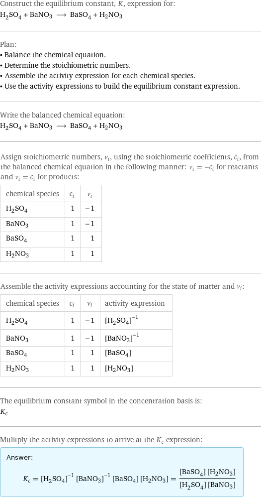 Construct the equilibrium constant, K, expression for: H_2SO_4 + BaNO3 ⟶ BaSO_4 + H2NO3 Plan: • Balance the chemical equation. • Determine the stoichiometric numbers. • Assemble the activity expression for each chemical species. • Use the activity expressions to build the equilibrium constant expression. Write the balanced chemical equation: H_2SO_4 + BaNO3 ⟶ BaSO_4 + H2NO3 Assign stoichiometric numbers, ν_i, using the stoichiometric coefficients, c_i, from the balanced chemical equation in the following manner: ν_i = -c_i for reactants and ν_i = c_i for products: chemical species | c_i | ν_i H_2SO_4 | 1 | -1 BaNO3 | 1 | -1 BaSO_4 | 1 | 1 H2NO3 | 1 | 1 Assemble the activity expressions accounting for the state of matter and ν_i: chemical species | c_i | ν_i | activity expression H_2SO_4 | 1 | -1 | ([H2SO4])^(-1) BaNO3 | 1 | -1 | ([BaNO3])^(-1) BaSO_4 | 1 | 1 | [BaSO4] H2NO3 | 1 | 1 | [H2NO3] The equilibrium constant symbol in the concentration basis is: K_c Mulitply the activity expressions to arrive at the K_c expression: Answer: |   | K_c = ([H2SO4])^(-1) ([BaNO3])^(-1) [BaSO4] [H2NO3] = ([BaSO4] [H2NO3])/([H2SO4] [BaNO3])