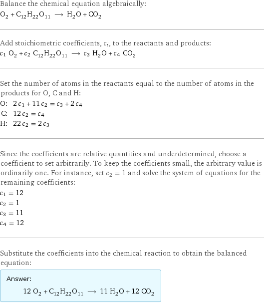 Balance the chemical equation algebraically: O_2 + C_12H_22O_11 ⟶ H_2O + CO_2 Add stoichiometric coefficients, c_i, to the reactants and products: c_1 O_2 + c_2 C_12H_22O_11 ⟶ c_3 H_2O + c_4 CO_2 Set the number of atoms in the reactants equal to the number of atoms in the products for O, C and H: O: | 2 c_1 + 11 c_2 = c_3 + 2 c_4 C: | 12 c_2 = c_4 H: | 22 c_2 = 2 c_3 Since the coefficients are relative quantities and underdetermined, choose a coefficient to set arbitrarily. To keep the coefficients small, the arbitrary value is ordinarily one. For instance, set c_2 = 1 and solve the system of equations for the remaining coefficients: c_1 = 12 c_2 = 1 c_3 = 11 c_4 = 12 Substitute the coefficients into the chemical reaction to obtain the balanced equation: Answer: |   | 12 O_2 + C_12H_22O_11 ⟶ 11 H_2O + 12 CO_2