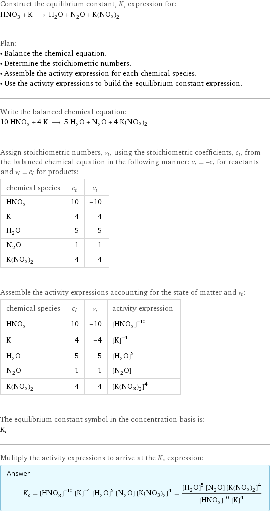 Construct the equilibrium constant, K, expression for: HNO_3 + K ⟶ H_2O + N_2O + K(NO3)2 Plan: • Balance the chemical equation. • Determine the stoichiometric numbers. • Assemble the activity expression for each chemical species. • Use the activity expressions to build the equilibrium constant expression. Write the balanced chemical equation: 10 HNO_3 + 4 K ⟶ 5 H_2O + N_2O + 4 K(NO3)2 Assign stoichiometric numbers, ν_i, using the stoichiometric coefficients, c_i, from the balanced chemical equation in the following manner: ν_i = -c_i for reactants and ν_i = c_i for products: chemical species | c_i | ν_i HNO_3 | 10 | -10 K | 4 | -4 H_2O | 5 | 5 N_2O | 1 | 1 K(NO3)2 | 4 | 4 Assemble the activity expressions accounting for the state of matter and ν_i: chemical species | c_i | ν_i | activity expression HNO_3 | 10 | -10 | ([HNO3])^(-10) K | 4 | -4 | ([K])^(-4) H_2O | 5 | 5 | ([H2O])^5 N_2O | 1 | 1 | [N2O] K(NO3)2 | 4 | 4 | ([K(NO3)2])^4 The equilibrium constant symbol in the concentration basis is: K_c Mulitply the activity expressions to arrive at the K_c expression: Answer: |   | K_c = ([HNO3])^(-10) ([K])^(-4) ([H2O])^5 [N2O] ([K(NO3)2])^4 = (([H2O])^5 [N2O] ([K(NO3)2])^4)/(([HNO3])^10 ([K])^4)