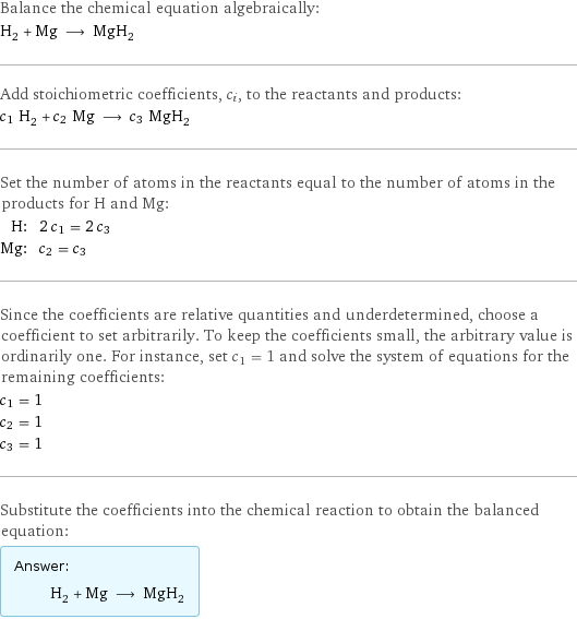 Balance the chemical equation algebraically: H_2 + Mg ⟶ MgH_2 Add stoichiometric coefficients, c_i, to the reactants and products: c_1 H_2 + c_2 Mg ⟶ c_3 MgH_2 Set the number of atoms in the reactants equal to the number of atoms in the products for H and Mg: H: | 2 c_1 = 2 c_3 Mg: | c_2 = c_3 Since the coefficients are relative quantities and underdetermined, choose a coefficient to set arbitrarily. To keep the coefficients small, the arbitrary value is ordinarily one. For instance, set c_1 = 1 and solve the system of equations for the remaining coefficients: c_1 = 1 c_2 = 1 c_3 = 1 Substitute the coefficients into the chemical reaction to obtain the balanced equation: Answer: |   | H_2 + Mg ⟶ MgH_2